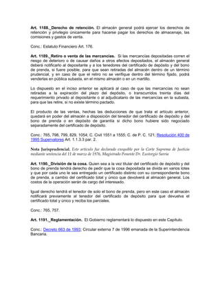 Art. 1188._Derecho de retención. El almacén general podrá ejercer los derechos de
retención y privilegio únicamente para hacerse pagar los derechos de almacenaje, las
comisiones y gastos de venta.
Conc.: Estatuto Financiero Art. 176.
Art. 1189._Retiro o venta de las mercancías. Si las mercancías depositadas corren el
riesgo de deterioro o de causar daños a otros efectos depositados, el almacén general
deberá notificarlo al depositante y a los tenedores del certificado de depósito y del bono
de prenda, si fuere posible, para que sean retiradas del almacén dentro de un término
prudencial, y en caso de que el retiro no se verifique dentro del término fijado, podrá
venderlas en pública subasta, en el mismo almacén o en un martillo.
Lo dispuesto en el inciso anterior se aplicará al caso de que las mercancías no sean
retiradas a la expiración del plazo del depósito, o transcurridos treinta días del
requerimiento privado al depositante o al adjudicatario de las mercancías en la subasta,
para que las retire, si no existe término pactado.
El producto de las ventas, hechas las deducciones de que trata el artículo anterior,
quedará en poder del almacén a disposición del tenedor del certificado de depósito y del
bono de prenda o en depósito de garantía si dicho bono hubiere sido negociado
separadamente del certificado de depósito.
Conc.: 765, 798, 799, 829, 1054; C. Civil 1551 a 1555; C. de P. C. 121; Resolución 400 de
1995 Supervalores Art. 1.1.3.3 par. 2.
Nota Jurisprudencial. Este artículo fue declarado exequible por la Corte Suprema de Justicia
mediante sentencia del 11 de marzo de 1976, Magistrado Ponente Dr. Eustorgio Sarria
Art. 1190._División de la cosa. Quien sea a la vez titular del certificado de depósito y del
bono de prenda tendrá derecho de pedir que la cosa depositada se divida en varios lotes
y que por cada uno le sea entregado un certificado distinto con su correspondiente bono
de prenda, a cambio del certificado total y único que devolverá al almacén general. Los
costos de la operación serán de cargo del interesado.
Igual derecho tendrá el tenedor de solo el bono de prenda, pero en este caso el almacén
notificará previamente al tenedor del certificado de depósito para que devuelva el
certificado total y único y reciba los parciales.
Conc.: 765, 757.
Art. 1191._Reglamentación. El Gobierno reglamentará lo dispuesto en este Capítulo.
Conc.: Decreto 663 de 1993; Circular externa 7 de 1996 emanada de la Superintendencia
Bancaria.
 