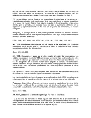 6o) Los créditos procedentes de contratos celebrados o de operaciones efectuadas por el
capitán fuera del puerto de armamento, en virtud de sus poderes legales, para las
necesidades reales de la conservación del buque o de la continuación del viaje, y
7o) Las cantidades que se deban a los proveedores de materiales, a los artesanos y
trabajadores empleados en la construcción de la nave, cuando no se efectúe en astillero,
si el buque no hubiere hecho viaje alguno después de la construcción; y las sumas
debidas por el armador, por trabajos, mano de obra y suministros utilizados en la
reparación y aprovisionamiento de la nave en el puerto de armamento, si hubiere
navegado.
Parágrafo._ El privilegio sobre el flete podrá ejercitarse mientras sea debido o mientras
esté en poder del capitán o del agente del propietario. Esta regla se aplicará respecto del
privilegio sobre los accesorios.
Conc.: 1434, 1495, 1506, 1508, 1516, 1545, 1558, 1561, 1562, 1566, 1568, 1574.
Art. 1557._Privilegios conformados por el capital y los intereses. Los privilegios
enunciados en el artículo anterior, comprenderán tanto el capital como sus intereses
causados durante los dos últimos años.
Conc.: 829, 883, 884.
Art. 1558._Graduación y pago de créditos según el orden de enunciación. Los
créditos indicados en el artículo 1556 referentes a un mismo viaje, serán graduados entre
sí según el orden en que aparecen enunciados. Excepción hecha de los ordinales 4o. y
6o., los designados en un mismo número serán pagados a prorrata, y si concurrieren
créditos referentes a viajes diferentes, en cada grado, serán pagados en el orden inverso
a sus fechas. Pero los créditos provenientes del último viaje serán preferidos a los de
viajes anteriores.
Los créditos por daños corporales causados a los pasajeros o a la tripulación se pagarán
de preferencia a los procedentes de daños causados a las cosas.
Los créditos incluidos en los ordinales 4o. y 6o. del citado artículo 1556, en cada una de
estas categorías, se pagarán en el orden inverso de la fecha en que se han originado.
Parágrafo._ Los créditos referentes a un mismo suceso se reputarán de la misma fecha.
Los créditos resultantes de un contrato único de enrolamiento para diversos viajes,
concurrirán, en su totalidad y en el mismo grado, con los créditos del último viaje.
Conc.: 1556, 1559.
Art. 1559._Casos que se entienden por viaje. Por viaje se entenderá:
1o) Si la nave es mercante de línea regular, con itinerario fijo o preestablecido, el
correspondiente a la travesía desde el puerto de zarpe que sea cabecera de línea hasta el
puerto terminal de la respectiva línea, en el viaje de ida, o desde dicho puerto terminal de
línea hasta el de cabecera de la misma en el viaje de regreso.
 