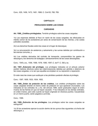 Conc.: 835, 1458, 1473, 1481, 1666; C. Civil 63, 768, 769.
CAPITULO II
PRIVILEGIOS SOBRE LAS COSAS
CARGADAS
Art. 1566._Créditos privilegiados. Tendrán privilegios sobre las cosas cargadas:
1o) Las expensas debidas al fisco en razón de las cosas cargadas, las efectuadas en
interés común de los acreedores por actos de conservación de las mismas, y las costas
judiciales causadas;
2o) Los derechos fiscales sobre las cosas en el lugar de descargue;
3o) La remuneración de asistencia y salvamento y las sumas debidas por contribución a
las averías comunes, y
4o) Los créditos derivados del contrato de transporte, comprendidos los gastos de
descargue y los derechos de bodegaje o almacenamiento de las cosas descargadas.
Conc.: 1545 y ss., 1556, 1568, 1578, 1585, 1597; C. de P. C. 392 y ss.
Art. 1567._Extensión del privilegio. Los privilegios indicados en el artículo anterior
podrán hacerse efectivos sobre las indemnizaciones debidas por pérdida o deterioro de
las cosas cargadas, a no ser que aquellas se empleen en su reposición o reparación.
En este caso las cosas que sustituyan a las pérdidas quedarán afectas al privilegio.
Conc.: 1597, 1609, 1633, 1634, 1652.
Art. 1568._Orden de prelación de los créditos. Los créditos privilegiados sobre las
cosas cargadas tendrán el mismo orden de prelación en que aparecen enunciados. Los
indicados en los ordinales 3o. y 4o. del artículo 1566, serán graduados según el orden
inverso de las fechas en que se hayan causado. Y los indicados en los demás ordinales,
en orden inverso, pero sólo cuando se hayan originado en diversos puertos. Causándose
en un mismo puerto, serán pagados a prorrata.
Conc.: 1566.
Art. 1569._Extinción de los privilegios. Los privilegios sobre las cosas cargadas se
extinguirán:
1o) Si los acreedores ejercen la acción dentro de los quince días siguientes a la fecha del
descargue, y
 