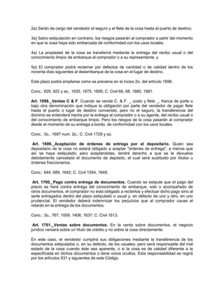 2a) Serán de cargo del vendedor el seguro y el flete de la cosa hasta el puerto de destino;
3a) Salvo estipulación en contrario, los riesgos pasarán al comprador a partir del momento
en que la cosa haya sido embarcada de conformidad con los usos locales;
4a) La propiedad de la cosa se transferirá mediante la entrega del recibo usual o del
conocimiento limpio de embarque al comprador o a su representante, y
5a) El comprador podrá reclamar por defectos de cantidad o de calidad dentro de los
noventa días siguientes al desembarque de la cosa en el lugar de destino.
Este plazo podrá ampliarse como se previene en el inciso 2o. del artículo 1696.
Conc.: 829, 922 y ss., 1635, 1675, 1695; C. Civil 66, 68, 1880, 1881.
Art. 1698._Ventas C & F. Cuando se venda C. & F. _ costo y flete _, franca de porte o
bajo otra denominación que indique la obligación por parte del vendedor de pagar flete
hasta el puerto o lugar de destino convenido, pero no el seguro, la transferencia del
dominio se entenderá hecha por la entrega al comprador o a su agente, del recibo usual o
del conocimiento de embarque limpio. Pero los riesgos de la cosa pasarán al comprador
desde el momento de su entrega a bordo, de conformidad con los usos locales.
Conc.: 3o., 1697 num. 2o.; C. Civil 1729 y ss.
Art. 1699._Aceptación de órdenes de entrega por el depositario. Quien sea
depositario de la cosa no estará obligado a aceptar "órdenes de entrega", a menos que
así se haya estipulado; pero aceptándolas, tendrá derecho a que se le devuelva
debidamente cancelado el documento de depósito, el cual será sustituido por títulos u
órdenes fraccionarios.
Conc.: 644, 689, 1642; C. Civil 1554, 1649.
Art. 1700._Pago contra entrega de documentos. Cuando se estipule que el pago del
precio se hará contra entrega del conocimiento de embarque, solo o acompañado de
otros documentos, el comprador no está obligado a recibirlos y efectuar dicho pago sino al
serle entregados dentro del plazo estipulado o usual y, en defecto de uno y otro, en uno
prudencial. El vendedor deberá indemnizar los perjuicios que al comprador cause el
retardo en la entrega de los documentos.
Conc.: 3o., 767, 1009, 1408, 1637; C. Civil 1613.
Art. 1701._Ventas sobre documentos. En la venta sobre documentos, el negocio
jurídico versará sobre un título de crédito y no sobre la cosa directamente.
En este caso, el vendedor cumplirá sus obligaciones mediante la transferencia de los
documentos estipulados o, en su defecto, de los usuales; pero será responsable del mal
estado de la cosa cuando éste sea aparente, o si la cosa es de calidad diferente a la
especificada en dichos documentos o tiene vicios ocultos. Esta responsabilidad se regirá
por los artículos 931 y siguientes de este Código.
 
