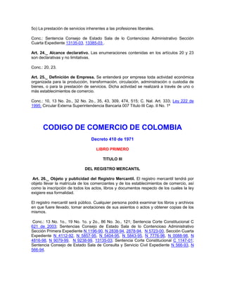 5o) La prestación de servicios inherentes a las profesiones liberales.
Conc.: Sentencia Consejo de Estado Sala de lo Contencioso Administrativo Sección
Cuarta Expediente 13135-03, 13385-03 .
Art. 24._ Alcance declarativo. Las enumeraciones contenidas en los artículos 20 y 23
son declarativas y no limitativas.
Conc.: 20, 23.
Art. 25._ Definición de Empresa. Se entenderá por empresa toda actividad económica
organizada para la producción, transformación, circulación, administración o custodia de
bienes, o para la prestación de servicios. Dicha actividad se realizará a través de uno o
más establecimientos de comercio.
Conc.: 10, 13 No. 2o., 32 No. 2o., 35, 43, 309, 474, 515; C. Nal. Art. 333; Ley 222 de
1995; Circular Externa Superintendencia Bancaria 007 Título III Cap. II No. 1º
CODIGO DE COMERCIO DE COLOMBIA
Decreto 410 de 1971
LIBRO PRIMERO
TITULO III
DEL REGISTRO MERCANTIL
Art. 26._ Objeto y publicidad del Registro Mercantil. El registro mercantil tendrá por
objeto llevar la matrícula de los comerciantes y de los establecimientos de comercio, así
como la inscripción de todos los actos, libros y documentos respecto de los cuales la ley
exigiere esa formalidad.
El registro mercantil será público. Cualquier persona podrá examinar los libros y archivos
en que fuere llevado, tomar anotaciones de sus asientos o actos y obtener copias de los
mismos.
Conc.: 13 No. 1o., 19 No. 1o. y 2o., 86 No. 3o., 121; Sentencia Corte Constitucional C
621 de 2003; Sentencias Consejo de Estado Sala de lo Contencioso Administrativo
Sección Primera Expediente N 1196-90, N 2838-94, 2878-94, N 5723-00, Sección Cuarta
Expediente N 4112-92, N 5857-95, N 5404-95, N 5843-95, N 7776-96, N 0088-98, N
4816-98, N 9079-99, N 9238-99, 13135-03; Sentencia Corte Constitucional C 1147-01;
Sentencia Consejo de Estado Sala de Consulta y Servicio Civil Expediente N 566-93, N
566-94.
 