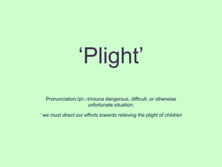 ‘Plight’
  Pronunciation:/plʌɪt/nouna dangerous, difficult, or otherwise
                     unfortunate situation:

‘ we must direct our efforts towards relieving the plight of children
 