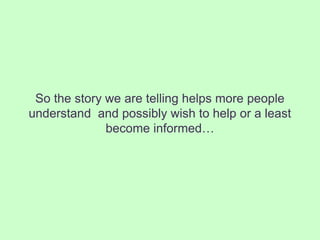 So the story we are telling helps more people
understand and possibly wish to help or a least
              become informed…
 