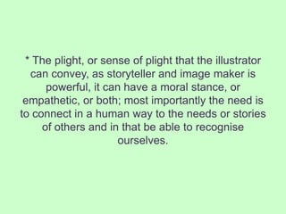 * The plight, or sense of plight that the illustrator
  can convey, as storyteller and image maker is
      powerful, it can have a moral stance, or
 empathetic, or both; most importantly the need is
to connect in a human way to the needs or stories
     of others and in that be able to recognise
                      ourselves.
 