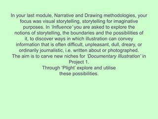 In your last module, Narrative and Drawing methodologies, your
     focus was visual storytelling, storytelling for imaginative
       purposes. In ‘Influence’ you are asked to explore the
  notions of storytelling, the boundaries and the possibilities of
        it, to discover ways in which illustration can convey
   information that is often difficult, unpleasant, dull, dreary, or
     ordinarily journalistic, i.e. written about or photographed.
 The aim is to carve new niches for ‘Documentary Illustration’ in
                                Project 1.
                  Through ‘Plight’ explore and utilise
                          these possibilities.
 