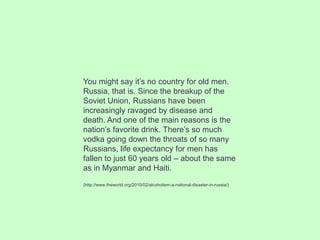 You might say it’s no country for old men.
Russia, that is. Since the breakup of the
Soviet Union, Russians have been
increasingly ravaged by disease and
death. And one of the main reasons is the
nation’s favorite drink. There’s so much
vodka going down the throats of so many
Russians, life expectancy for men has
fallen to just 60 years old – about the same
as in Myanmar and Haiti.
(http://www.theworld.org/2010/02/alcoholism-a-national-disaster-in-russia/)
 
