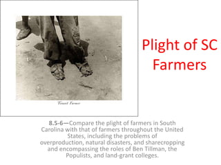 Plight of SC
Farmers
8.5-6—Compare the plight of farmers in South
Carolina with that of farmers throughout the United
States, including the problems of
overproduction, natural disasters, and sharecropping
and encompassing the roles of Ben Tillman, the
Populists, and land-grant colleges.
 