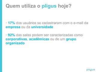 Quem utiliza o pligus hoje?


• 17% dos usuários se cadastraram com o e-mail da
empresa ou da universidade

• 92% das salas podem ser caracterizadas como
corporativas, acadêmicas ou de um grupo
organizado
 