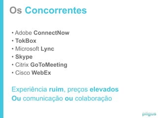 Os Concorrentes

• Adobe ConnectNow
• TokBox
• Microsoft Lync
• Skype
• Citrix GoToMeeting
• Cisco WebEx

Experiência ruim, preços elevados
Ou comunicação ou colaboração
 