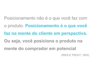 Posicionamento não é o que você faz com
o produto. Posicionamento é o que você
faz na mente do cliente em perspectiva.
Ou seja, você posiciona o produto na
mente do comprador em potencial
                          (RIES E TROUT, 1993).
 