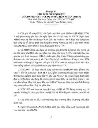 1
Phụ lục III
CHÚ GIẢI BỔ SUNG (SEN)
CỦA DANH MỤC THUẾ QUAN HÀI HÒA ASEAN (AHTN)
(Ban hành kèm theo Thông tư số 156 /2011/TT-BTC
Ngày 14 tháng 11 năm 2011 của Bộ Tài chính)
-----------------
1. Chú giải bổ sung (SEN) của Danh mục thuế quan hài hòa ASEAN (AHTN)
là một phần trong phụ lục của Nghị định thư về việc thực thi AHTN (Nghị định
AHTN được ký kết vào tháng 8 năm 2003 tại Manila). SEN được xây dựng như
một công cụ hỗ trợ để phân loại hàng hóa trong AHTN, cụ thể là các phân nhóm
của ASEAN đã được chi tiết trong Nghị định thư AHTN.
2. Vì AHTN được xây dựng và mở rộng dựa trên Hệ thống hài hòa mô tả và
mã hóa hàng hóa (HS), nên việc phân loại hàng hóa trong AHTN phải tuân theo các
quy tắc giải thích tổng quát (GIRs) và chú giải pháp lý của HS cũng như những quy
định của các văn bản pháp lý về HS và Nghị định thư đã được đề cập ở trên. SEN
phải được sử dụng kết hợp với chú giải HS. SEN được sử dụng để đảm bảo cách
hiểu thống nhất và cách giải thích các quy định của AHTN.
3. SEN 2007/1 đã được sửa đổi cùng với sửa đổi của HS2007 (bao gồm cả các
sửa đổi đối với Chú giải - EN). SEN 2012 gồm các thông tin đặc thù về sản phẩm
thương mại quốc tế quan trọng đối với khu vực ASEAN do các quốc gia thành viên
đưa ra. SEN được xây dựng để giúp người sử dụng hiểu và giải thích phạm vi của
các phân nhóm hàng hoá trong khu vực ASEAN được dễ dàng hơn với định hướng
tăng cường chuẩn hoá công tác phân loại.
4. SEN 2012 phải được sử dụng kết hợp với HS và EN. Trong trường hợp có
sự mâu thuẫn giữa cách giải thích của HS, EN và SEN thì phải tuân thủ theo HS và
EN.
5. Các hình ảnh, sơ đồ, và đồ thị được đưa ra trong SEN chỉ mang tính chất
minh họa.
6. Nguyên bản của SEN 2012 được trình bày bằng tiếng Anh-Ngôn ngữ làm
việc của khu vực ASEAN.
 