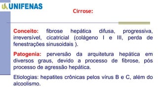 Cirrose: Conceito:   fibrose hepática difusa, progressiva, irreversível, cicatricial (colágeno I e III, perda de fenestrações sinusoidais ).  Patogenia:   perversão da arquitetura hepática em diversos graus, devido a processo de fibrose, pós processo de agressão hepática.  Etiologias: hepatites crônicas pelos vírus B e C, além do alcoolismo.  