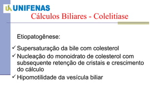 Etiopatogênese: Supersaturação da bile com colesterol Nucleação do monoidrato de colesterol com subsequente retenção de cristais e crescimento do cálculo Hipomotilidade da vesícula biliar Cálculos Biliares - Colelitíase 