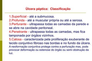 Úlcera pépticaDefinição: Lesão escavada, geralmente solitáriaResultado de digestão ácido pépticaFreqüência: Variável 5-10% da população adulta. UP intestinal é mais freqüente que a gástrica.Eghomens são mais acometidos que mulheres (há aumento da incidência após a menopausa). 