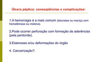 Úlcera péptica:  ClassificaçãoSuperficial -até a submucosa. Profunda -até a muscular própria ou até a serosa. Perfurante -ultrapassa todas as camadas da parede e se abre na cavidade peritoneal. Penetrante -ultrapassa todas as camadas, mas fica tamponada por órgãos vizinhos. Calosa - caracterizada pela proliferação exuberante de tecido conjuntivo fibroso nas bordas e no fundo da úlcera. A neoformação conjuntiva protege contra a perfuração mas, pode provocar deformação ou estenose do órgão ou semi obstrução da luz. 