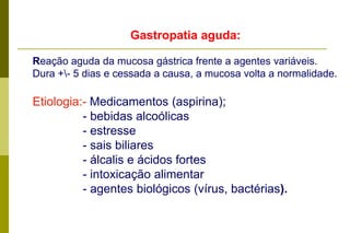 Gastropatia aguda:Reação aguda da mucosa gástrica frente a agentes variáveis.Dura +\- 5 dias e cessada a causa, a mucosa volta a normalidade. Etiologia:- Medicamentos (aspirina);                - bebidas alcoólicas               - estresse               - sais biliares               - álcalis e ácidos fortes               - intoxicação alimentar               - agentes biológicos (vírus, bactérias). 