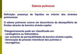 Edema pulmonar Definição: presença de líquidos no interior dos alvéolos pulmonares. O edema pulmonar ocorre em decorrência do desequilíbrio de fluidos através da barreira alvéolo-capilar. Patogenicamente pode ser classificado em: cardiogênico ou hidrostático,  por aumento da permeabilidade da barreira alvéolo-capilar, diminuição da pressão intersticial dos pulmões e  neurogênico.  
