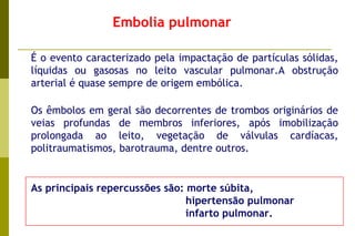 Embolia pulmonar   É o evento caracterizado pela impactação de partículas sólidas, líquidas ou gasosas no leito vascular pulmonar.A obstrução arterial é quase sempre de origem embólica.    Os êmbolos em geral são decorrentes de trombos originários de veias profundas de membros inferiores, após imobilização prolongada ao leito, vegetação de válvulas cardíacas, politraumatismos, barotrauma, dentre outros. As principais repercussões são: morte súbita, hipertensão pulmonar  infarto pulmonar. 