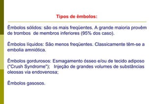 Tipos de êmbolos:   Êmbolos sólidos: são os mais freqüentes. A grande maioria provêm de trombos  de membros inferiores (95% dos caso).  Êmbolos líquidos: São menos freqüentes. Classicamente têm-se a embolia amniótica.  Êmbolos gordurosos: Esmagamento ósseo e/ou de tecido adiposo ("Crush Syndrome");  Injeção de grandes volumes de substâncias oleosas via endovenosa;  Êmbolos gasosos.     