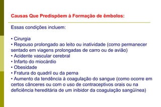 Causas Que Predispõem à Formação de êmbolos: Essas condições incluem: •  Cirurgia • Repouso prolongado ao leito ou inatividade (como permanecer sentado em viagens prolongadas de carro ou de avião) • Acidente vascular cerebral • Infarto do miocárdio • Obesidade • Fratura do quadril ou da perna • Aumento da tendência à coagulação do sangue (como ocorre em certos cânceres ou com o uso de contraceptivos orais ou na deficiência hereditária de um inibidor da coagulação sangüínea) 