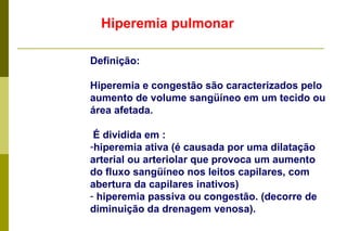 Hiperemia pulmonar Definição: Hiperemia e congestão são caracterizados pelo aumento de volume sangüíneo em um tecido ou área afetada. É dividida em : hiperemia ativa (é causada por uma dilatação arterial ou arteriolar que provoca um aumento do fluxo sangüíneo nos leitos capilares, com abertura da capilares inativos) hiperemia passiva ou congestão. (decorre de diminuição da drenagem venosa). 