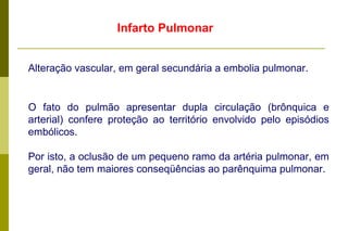Infarto Pulmonar Alteração vascular, em geral secundária a embolia pulmonar. O fato do pulmão apresentar dupla circulação (brônquica e arterial) confere proteção ao território envolvido pelo episódios embólicos.  Por isto, a oclusão de um pequeno ramo da artéria pulmonar, em geral, não tem maiores conseqüências ao parênquima pulmonar. .  