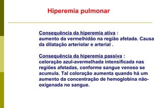 Hiperemia pulmonar Consequência da hiperemia ativa  : aumento da vermelhidão na região afetada. Causa da dilatação arteriolar e arterial . Consequência da hiperemia passiva  : coloração azul-avermelhada intensificada nas regiões afetadas, conforme sangue venoso se acumula. Tal coloração aumenta quando há um aumento da concentração de hemoglobina não-oxigenada no sangue.  