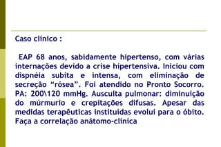 Caso clínico :  EAP 68 anos, sabidamente hipertenso, com várias internações devido a crise hipertensiva. Iniciou com dispnéia subita e intensa, com eliminação de secreção “rósea”. Foi atendido no Pronto Socorro. PA: 200\120 mmHg. Ausculta pulmonar: diminuição do múrmurio e crepitações difusas. Apesar das medidas terapêuticas instituídas evolui para o óbito. Faça a correlação anátomo-clínica   