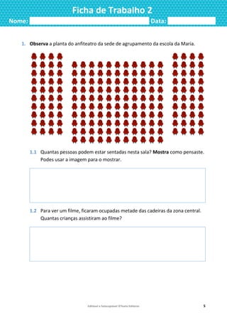 Editável e fotocopiável ©Texto Editores 5
Ficha de Trabalho 2
Nome: ___________________________________ Data: ______________
1. Observa a planta do anfiteatro da sede de agrupamento da escola da Maria.
1.1 Quantas pessoas podem estar sentadas nesta sala? Mostra como pensaste.
Podes usar a imagem para o mostrar.
1.2 Para ver um filme, ficaram ocupadas metade das cadeiras da zona central.
Quantas crianças assistiram ao filme?
 
