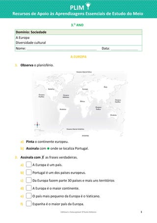 Editável e fotocopiável ©Texto Editores 1
PLIM
Recursos de Apoio às Aprendizagens Essenciais de Estudo do Meio
3.O
ANO
Domínio: Sociedade
A Europa
Diversidade cultural
Nome: ____________________________________________ Data: _________________
A EUROPA
1. Observa o planisfério.
a) Pinta o continente europeu.
b) Assinala com ⚫ onde se localiza Portugal.
2. Assinala com ✗ as frases verdadeiras.
a) A Europa é um país.
b) Portugal é um dos países europeus.
c) Da Europa fazem parte 30 países e mais uns territórios
d) A Europa é o maior continente.
e) O país mais pequeno da Europa é o Vaticano.
f) Espanha é o maior país da Europa.
 