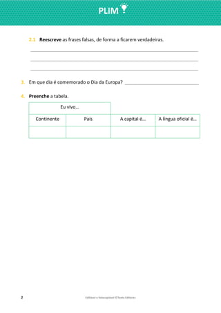2 Editável e fotocopiável ©Texto Editores
PLIM
2.1 Reescreve as frases falsas, de forma a ficarem verdadeiras.
__________________________________________________________________
__________________________________________________________________
__________________________________________________________________
3. Em que dia é comemorado o Dia da Europa? _________________________________
4. Preenche a tabela.
Eu vivo…
Continente País A capital é… A língua oficial é…
 