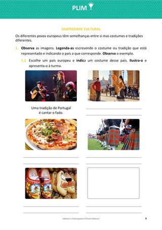 Editável e fotocopiável ©Texto Editores 3
PLIM
DIVERSIDADE CULTURAL
Os diferentes povos europeus têm semelhanças entre si mas costumes e tradições
diferentes.
1. Observa as imagens. Legenda-as escrevendo o costume ou tradição que está
representado e indicando o país a que corresponde. Observa o exemplo.
1.1 Escolhe um país europeu e indica um costume desse país. Ilustra-o e
apresenta-o à turma.
Uma tradição de Portugal
é cantar o fado.
__________________________________
__________________________________
__________________________________
__________________________________
__________________________________
__________________________________
__________________________________
__________________________________
__________________________________
__________________________________
 