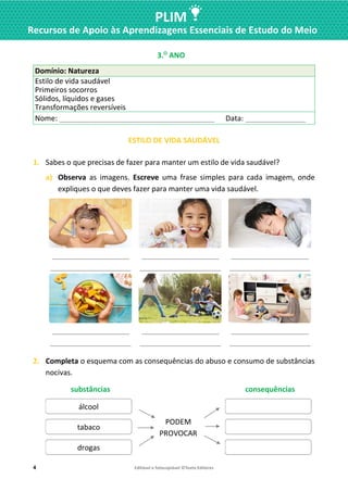4 Editável e fotocopiável ©Texto Editores
PLIM
Recursos de Apoio às Aprendizagens Essenciais de Estudo do Meio
3.O
ANO
Domínio: Natureza
Estilo de vida saudável
Primeiros socorros
Sólidos, líquidos e gases
Transformações reversíveis
Nome: ____________________________________________ Data: _________________
ESTILO DE VIDA SAUDÁVEL
1. Sabes o que precisas de fazer para manter um estilo de vida saudável?
a) Observa as imagens. Escreve uma frase simples para cada imagem, onde
expliques o que deves fazer para manter uma vida saudável.
______________________
_______________________
______________________
_______________________
______________________
_______________________
______________________
_______________________
______________________
_______________________
______________________
_______________________
2. Completa o esquema com as consequências do abuso e consumo de substâncias
nocivas.
substâncias consequências
álcool
PODEM
PROVOCAR
tabaco
drogas
 