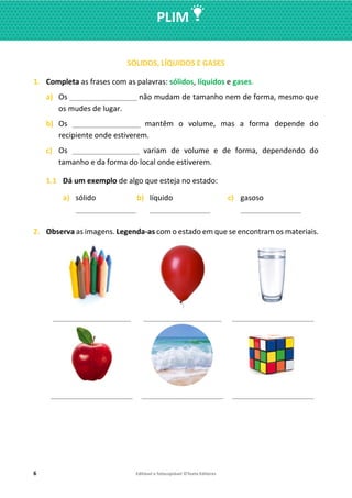 6 Editável e fotocopiável ©Texto Editores
PLIM
SÓLIDOS, LÍQUIDOS E GASES
1. Completa as frases com as palavras: sólidos, líquidos e gases.
a) Os ___________________ não mudam de tamanho nem de forma, mesmo que
os mudes de lugar.
b) Os ___________________ mantêm o volume, mas a forma depende do
recipiente onde estiverem.
c) Os ___________________ variam de volume e de forma, dependendo do
tamanho e da forma do local onde estiverem.
1.1 Dá um exemplo de algo que esteja no estado:
a) sólido
_________________
b) líquido
_________________
c) gasoso
_________________
2. Observa as imagens. Legenda-as com o estado em que se encontram os materiais.
______________________ ______________________ _______________________
_______________________ _______________________ _______________________
 