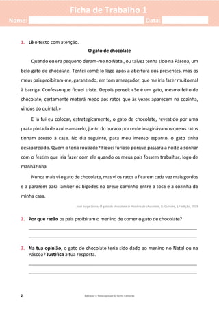 2 Editável e fotocopiável ©Texto Editores
Ficha de Trabalho 1
Nome: ___________________________________ Data: ______________
1. Lê o texto com atenção.
O gato de chocolate
Quando eu era pequeno deram-me no Natal, ou talvez tenha sido na Páscoa, um
belo gato de chocolate. Tentei comê-lo logo após a abertura dos presentes, mas os
meus pais proibiram-me, garantindo, em tom ameaçador, que me iria fazer muito mal
à barriga. Confesso que fiquei triste. Depois pensei: «Se é um gato, mesmo feito de
chocolate, certamente meterá medo aos ratos que às vezes aparecem na cozinha,
vindos do quintal.»
E lá fui eu colocar, estrategicamente, o gato de chocolate, revestido por uma
prata pintada de azul e amarelo, junto do buraco por onde imaginávamos que os ratos
tinham acesso à casa. No dia seguinte, para meu imenso espanto, o gato tinha
desaparecido. Quem o teria roubado? Fiquei furioso porque passara a noite a sonhar
com o festim que iria fazer com ele quando os meus pais fossem trabalhar, logo de
manhãzinha.
Nunca mais vi o gato de chocolate, mas vi os ratos a ficarem cada vez mais gordos
e a pararem para lamber os bigodes no breve caminho entre a toca e a cozinha da
minha casa.
José Jorge Letria, O gato de chocolate in História de chocolate, D. Quixote, 1.a edição, 2019
2. Por que razão os pais proibiram o menino de comer o gato de chocolate?
____________________________________________________________________________
____________________________________________________________________________
3. Na tua opinião, o gato de chocolate teria sido dado ao menino no Natal ou na
Páscoa? Justifica a tua resposta.
____________________________________________________________________________
____________________________________________________________________________
 