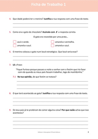 Editável e fotocopiável ©Texto Editores 3
Ficha de Trabalho 1
4. Que idade poderá ter o menino? Justifica a tua resposta com uma frase do texto.
____________________________________________________________________________
____________________________________________________________________________
5. Como era o gato de chocolate? Assinala com ✗ a resposta correta.
O gato era revestido por uma prata…
azul e verde. amarela e vermelha.
amarela e azul. amarela e azul.
6. O menino colocou o gato num local estratégico. Que local seria esse?
____________________________________________________________________________
____________________________________________________________________________
7. Lê a frase:
“Fiquei furioso porque passara a noite a sonhar com o festim que iria fazer
com ele quando os meus pais fossem trabalhar, logo de manhãzinha.”
7.1 Na tua opinião, de que festim se tratava?
________________________________________________________________________
________________________________________________________________________
________________________________________________________________________
8. O que terá acontecido ao gato? Justifica a tua resposta com uma frase do texto.
____________________________________________________________________________
____________________________________________________________________________
____________________________________________________________________________
9. Os teus pais já te proibiram de comer alguma coisa? Por que razão achas que isso
aconteceu?
____________________________________________________________________________
____________________________________________________________________________
____________________________________________________________________________
____________________________________________________________________________
 