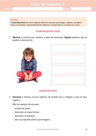 Editável e fotocopiável ©Texto Editores 4
Ficha de Trabalho 2
Nome: ___________________________________ Data: ______________
PLANIFICAÇÃO DO TEXTO
1. Observa o menino que recebeu o gato de chocolate. Regista palavras que te
ajudem a descrevê-lo.
ESCRITA DO TEXTO
2. Descreve o menino, no teu caderno, de acordo com a imagem e com os teus
registos.
Não te esqueças de escrever:
- o título do texto;
- descrever os traços físicos;
- descrever o vestuário;
- dar a tua opinião sobre a personagem.
Recorda:
O texto descritivo tem como objetivo descrever pessoas, personagens, objetos, paisagens,
locais ou situações. Usa principalmente adjetivos e comparações e os verbos ser e estar.
 