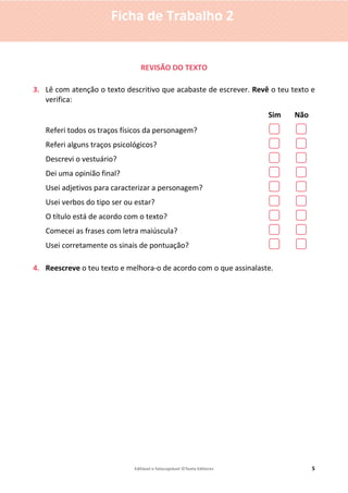 Editável e fotocopiável ©Texto Editores 5
Ficha de Trabalho 2
REVISÃO DO TEXTO
3. Lê com atenção o texto descritivo que acabaste de escrever. Revê o teu texto e
verifica:
Sim Não
Referi todos os traços físicos da personagem?
Referi alguns traços psicológicos?
Descrevi o vestuário?
Dei uma opinião final?
Usei adjetivos para caracterizar a personagem?
Usei verbos do tipo ser ou estar?
O título está de acordo com o texto?
Comecei as frases com letra maiúscula?
Usei corretamente os sinais de pontuação?
4. Reescreve o teu texto e melhora-o de acordo com o que assinalaste.
 