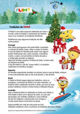 Tradições de Natal
O Natal é uma data especial celebrada em todo o
mundo, onde se festeja o nascimento do Menino
Jesus e se cumprem as tradições familiares.
Partilhamos aqui algumas tradições de dife-
rentes países.
Portugal
Nas casas portuguesas não pode faltar o presépio
e a árvore de Natal, luzes, velas e meias na lareira.
A ceia de Natal em família pode variar mas alguns
pratos tradicionais são o peru assado, o bacalhau
cozido, o polvo com pimentão no Norte do país e
o antigo galo assado no Algarve.
Algumas famílias assistem à Missa do Galo, à meia-noite
na véspera de Natal.
O dia de Natal é o dia de “roupa velha” e é também
celebrado em família e amigos.
Espanha
As famílias espanholas também se reúnem para a ceia de Natal, embora
a troca de presentes seja no dia 6 de janeiro, o dia de Reis.
Brasil
O Natal no Brasil segue algumas tradições, como os
presépios, as árvores de Natal e as luzes coloridas, no
entanto este é celebrado durante o verão, por isso os seus
pratos natalícios incluem muitas frutas e refeições frescas.
Austrália
Aqui o Natal também é celebrado no Verão com direito a
Pais-Natal a fazer surf e apesar do calor, as ruas são
decoradas com enfeites natalícios e neve artificial.
No dia 26 celebram o Boxing Day com amigos e
muitas vezes fazem churrascos na praia.
Agora partilha em sala de aula quais as tuas
tradições natalícias e fica a conhecer as tradições dos teus colegas.
h]ps://www.natgeo.pt/historia/2019/12/como-sao-tradicoes-de-natal-nestes-paises
 