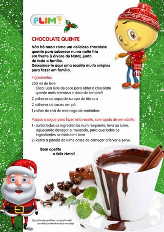 CHOCOLATE QUENTE
Não há nada como um delicioso chocolate
quente para saborear numa noite fria
em frente à árvore de Natal, junto
de toda a família.
Deixamos-te aqui uma receita muito simples
para fazer em família.
Ingredientes:
250 ml de leite
(Dica: Usa leite de coco para obter o chocolate
quente mais cremoso e doce de sempre!)
2 colheres de sopa de xarope de tâmara
2 colheres de cacau em pó
1 colher de chá de manteiga de amêndoa
Passos a seguir para fazer esta receita, com ajuda de um adulto:
1 - Junta todos os ingredientes num recipiente, leva ao lume,
aquecendo devagar e mexendo, para que todos os
ingredientes se misturem bem.
2-Retira a panela do lume antes de começar a ferver e serve.
Bom apetite
e feliz Natal!
h]ps://luadepapel.leya.com/pt/saude/
/as-delicias-de-ella-todos-os-dias/
 