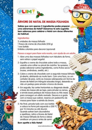 ÁRVORE DE NATAL DE MASSA FOLHADA
Sabias que com apenas 3 ingredientes podes preparar
uma sobremesa de Natal? Deixamos-te esta sugestão
bem saborosa para celebrar o Natal com doces diferentes
do habitual.
Ingredientes:
2 unidades de massa folhada
1 frasco de creme de chocolate (250 g)
1 ovo batido
Enfeites coloridos para decorar (opcional)
Passos a seguir para fazer esta receita, com ajuda de um adulto:
1 - Abre uma das massas folhadas num tabuleiro de forno,
sem retirar o papel vegetal.
2-Espalha o creme de chocolate sobre toda a massa,
usando uma colher ou pincel de cozinha. Se quiseres,
podes adicionar outros ingredientes, como frutos secos
(nozes, amêndoas, avelãs, etc.).
3-Cobre o creme de chocolate com a segunda massa folhada
já aberta, alinhando-as muito bem. Com uma faca, ou um
cortador de piza, corta as massas sobrepostas em forma de
árvore de Natal (um triângulo isósceles longo), deixando ou
não um pedaço para simular o tronco da árvore.
4 -Em seguida, faz cortes horizontais ou diagonais desde
a base da massa até ao topo, para simular os ramos,
e enrola esses pedaços de massa duas ou três vezes
para conseguir um efeito revirado. Decora-a a gosto
com a massa que sobrar, reserva um pedacinho de
massa para fazer a estrela da árvore.
5-No final, pincela tudo com ovo batido
e coloca no forno pré-aquecido a 200 ºC
por 15 minutos ou até dourar.
Quando estiver bem douradinha
e apetitosa, retira a Árvore de Natal
de massa folhada do forno e deixa
arrefecer um pouco antes de servir.
Bom apetite e feliz Natal!
www.tudoreceitas.com
 