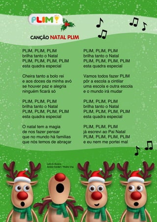 Letra & Musica:
André Sardet / Pedro Vaz
CANÇÃO NATAL PLIM
PLIM, PLIM, PLIM
brilha tanto o Natal
PLIM, PLIM, PLIM, PLIM
esta quadra especial
Cheira tanto a bolo rei
e aos doces da minha avó
se houver paz e alegria
ninguém ficará só
PLIM, PLIM, PLIM
brilha tanto o Natal
PLIM, PLIM, PLIM, PLIM
esta quadra especial
O natal tem a magia
de nos fazer pensar
que no mundo há familias
que nós temos de abraçar
PLIM, PLIM, PLIM
brilha tanto o Natal
PLIM, PLIM, PLIM, PLIM
esta quadra especial
Vamos todos fazer PLIM
pôr a escola a cintilar
uma escola e outra escola
e o mundo irá mudar
PLIM, PLIM, PLIM
brilha tanto o Natal
PLIM, PLIM, PLIM, PLIM
esta quadra especial
PLIM, PLIM, PLIM
já escrevi ao Pai Natal
PLIM, PLIM, PLIM, PLIM
e eu nem me portei mal
 