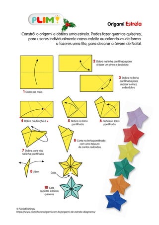 Origami Estrela
Constrói o origami e obténs uma estrela. Podes fazer quantas quiseres,
para usares individualmente como enfeite ou colando-as de forma
a fazeres uma fita, para decorar a árvore de Natal.
© Funiaki Shingu
https://www.comofazerorigami.com.br/origami-de-estrela-diagrama/
1 Dobra ao meio
2 Dobra na linha pontilhada para
o fazer um vinco e desdobra
3 Dobra na linha
pontilhada para
marcar o vinco
e desdobra
4 Dobra na direção à 5 Dobra na linha
pontilhada
6 Dobra na linha
pontilhada
7 Dobra para trás
na linha pontilhada
8 Corta na linha pontilhada
com uma tesoura
de cantos redondos
8 Abre
10 Cola
quantas estrelas
quiseres
Cola
 