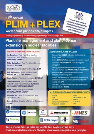 presents:


18th Annual                                                                     The



PLIM + PLEX
                                                                                       only
                                                                              conf          i
                                                                                   eren nternatio
                                                                              plant      ce de       nal
                                                                                     life m dicated
                                                                              and           anag      to
                                                                                  licen          eme
                                                                                         se ex      nt
                                                                                with
                                                                                       CPD tension
www.neimagazine.com/plimplex                                                                poin
                                                                                                ts
Tuesday September 29 and Wednesday September 30 2009, Chicago, uSa


Plant life management and plant license
extension in nuclear facilities
  DISTINGuISHED SPEaKERS INCluDE:                     aGENDa HIGHlIGHTS INCluDE!
  Joe Donahue, Vice President Nuclear                 •   Discover how EXElON extended their license at
  Operations and Services,                                Oyster Creek
  PROGRESS ENERGY                                     •   Review ENTERGY's ﬂeet approach to license renewal
  Mike Gallagher, Vice President License              •   Learn how SOuTHERN NuClEaR manage an
  Renewal, EXElON                                         aging plant
                                                      •   Identify proactive obsolescence management at
  Erwin fischer, Head of Technology, E.ON                 D.C. Cook Nuclear with aMERICaN ElECTRIC POWER
  Bob Kalinowski, Principal Engineer,                 •   Determine INPO perspectives on equipment
  aMERICaN ElECTRIC POWER                                 reliability over the long term
  Garry Young, Principal Engineer, ENTERGY            •   Find out the challenge to sustain high performance
                                                          operation of existing nuclear plants to 2050 and
  Dennis Madison, Site Vice President                     beyond with EPRI
  Hatch Nuclear Power Plant, SOuTHERN                 •   Evaluate U.S. license renewal process and lessons
  NuClEaR OPERaTING COMPaNY                               learned with the uSNRC
  Mike fallin, Principal Engineer,
  CONSTEllaTION ENERGY                                all THE lEaDING ORGaNIZaTIONS REPRESENTED
  alex Marion, Vice President Nuclear                 •   EXELON                   •   USNRC
  Operations, NEI                                     •   E.ON                     •   AMERICAN ELECTRIC
                                                      •
                                                            Exhibitor:
                                                          ENTERGY                      POWER
  Brian Holian, Director of License Renewal,          •   CONSTELLATION ENERGY     •   GE HITACHI
  uSNRC                                               •   PROGRESS ENERGY          •   EPRI

Silver sponsors:                        Exhibitors:




                                                                                       Organised by:

                                                                                       vIBevents
Register now: Tel: +44 (0)20 7753 4268 fax: +44 (0)20 7915 9773
Email:events@vibevents.com Website: www.www.neimagazine.com/plimplex
 