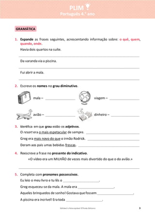 Editável e fotocopiável ©Texto Editores 3
PLIM
Português 4.o
ano
1. Expande as frases seguintes, acrescentando informação sobre: o quê, quem,
quando, onde.
Havia dois quartos na suíte.
_____________________________________________________________________________
Da varanda via a piscina.
_____________________________________________________________________________
Fui abrir a mala.
_____________________________________________________________________________
2. Escreve os nomes no grau diminutivo.
mala – ___________________ viagem – ___________________
avião – ___________________ dinheiro – __________________
3. Identifica em que grau estão os adjetivos.
O resort era o mais espetacular de sempre. __________________________________
Greg era mais novo do que o irmão Rodrick. _________________________________
Deram aos pais umas bebidas frescas. _______________________________________
4. Reescreve a frase no presente do indicativo.
«O vídeo era um MILHÃO de vezes mais divertido do que o do avião.»
_____________________________________________________________________________
5. Completa com pronomes possessivos.
Eu leio o meu livro e tu lês o _______________________.
Greg esqueceu-seda mala. A mala era _______________________.
Aqueles brinquedos de sonho! Gostava quefossem _______________________.
A piscina era incrível! Era toda _______________________.
GRAMÁTICA
 