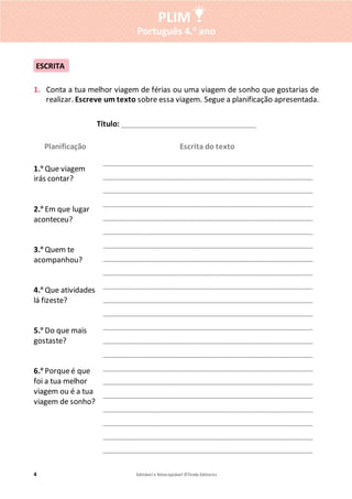 4 Editável e fotocopiável ©Texto Editores
PLIM
Português 4.o
ano
1. Conta a tua melhor viagem de férias ou uma viagem de sonho que gostarias de
realizar. Escreve um texto sobre essa viagem. Segue a planificação apresentada.
Título: ______________________________________
Planificação Escrita do texto
1.o
Que viagem
irás contar?
2.o
Em que lugar
aconteceu?
3.o
Quem te
acompanhou?
4.o
Que atividades
lá fizeste?
5.o
Do que mais
gostaste?
6.o
Porqueé que
foi a tua melhor
viagem ou é a tua
viagem de sonho?
___________________________________________________________
___________________________________________________________
___________________________________________________________
___________________________________________________________
___________________________________________________________
___________________________________________________________
___________________________________________________________
___________________________________________________________
___________________________________________________________
___________________________________________________________
___________________________________________________________
___________________________________________________________
___________________________________________________________
___________________________________________________________
___________________________________________________________
___________________________________________________________
___________________________________________________________
___________________________________________________________
___________________________________________________________
___________________________________________________________
___________________________________________________________
___________________________________________________________
ESCRITA
 
