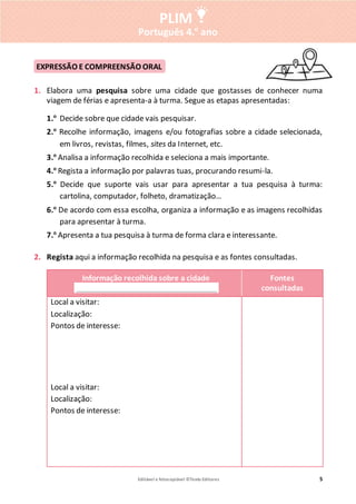 Editável e fotocopiável ©Texto Editores 5
PLIM
Português 4.o
ano
1. Elabora uma pesquisa sobre uma cidade que gostasses de conhecer numa
viagem de férias e apresenta-a à turma. Segue as etapas apresentadas:
1.o
Decide sobre que cidade vais pesquisar.
2.o
Recolhe informação, imagens e/ou fotografias sobre a cidade selecionada,
em livros, revistas, filmes, sites da Internet, etc.
3.o
Analisa a informação recolhida e seleciona a mais importante.
4.o
Regista a informação por palavras tuas, procurando resumi-la.
5.o
Decide que suporte vais usar para apresentar a tua pesquisa à turma:
cartolina, computador, folheto, dramatização…
6.o
De acordo com essa escolha, organiza a informação e as imagens recolhidas
para apresentar à turma.
7.o
Apresenta a tua pesquisa à turma de forma clara e interessante.
2. Regista aqui a informação recolhida na pesquisa e as fontes consultadas.
Informação recolhida sobre a cidade
._______________________________________.
Fontes
consultadas
Local a visitar:
Localização:
Pontos de interesse:
Local a visitar:
Localização:
Pontos de interesse:
EXPRESSÃO E COMPREENSÃO ORAL
 