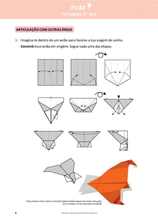 6 Editável e fotocopiável ©Texto Editores
PLIM
Português 4.o
ano
1. Imagina-te dentro de um avião para fazeres a tua viagem de sonho.
Constrói esseavião em origâmi. Segue cada uma das etapas.
ARTICULAÇÃO COM OUTRAS ÁREAS
http://www.chine-culture.com/pt/origami/avião/origami-de-avião-nicky.php
(consultado a 21 de dezembro de 2018)
 