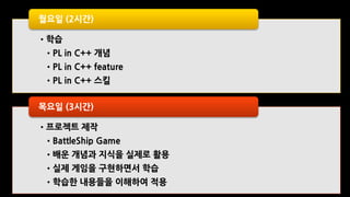 •학습
•PL in C++ 개념
•PL in C++ feature
•PL in C++ 스킬
월요일 (2시간)
•프로젝트 제작
•BattleShip Game
•배운 개념과 지식을 실제로 활용
•실제 게임을 구현하면서 학습
•학습한 내용들을 이해하여 적용
목요일 (3시간)
 