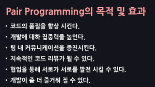 Pair Programming의 목적 및 효과
• 코드의 품질을 향상 시킨다.
• 개발에 대하 집중력을 높인다.
• 팀 내 커뮤니케이션을 증진시킨다.
• 지속적인 코드 리뷰가 될 수 있다.
• 협업을 통해 서로가 서로를 발전 시킬 수 있다.
• 개발이 좀 더 즐거워 질 수 있다.
 
